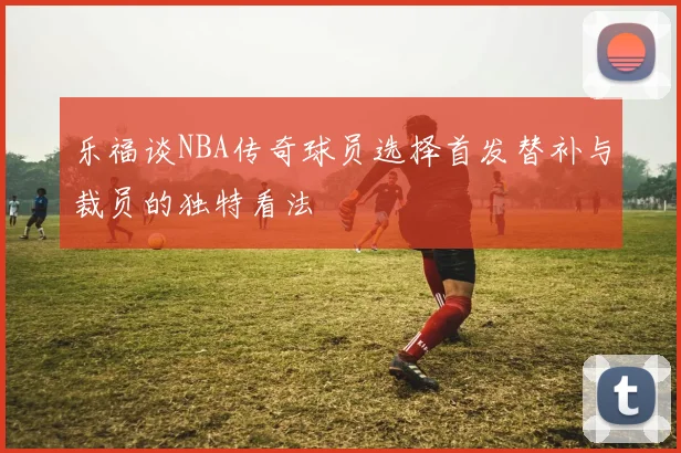 乐福谈NBA传奇球员选择首发替补与裁员的独特看法