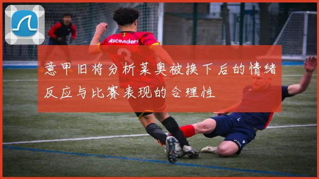 意甲旧将分析莱奥被换下后的情绪反应与比赛表现的合理性