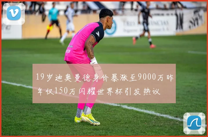 19岁迪奥曼德身价暴涨至9000万昨年仅150万闪耀世界杯引发热议