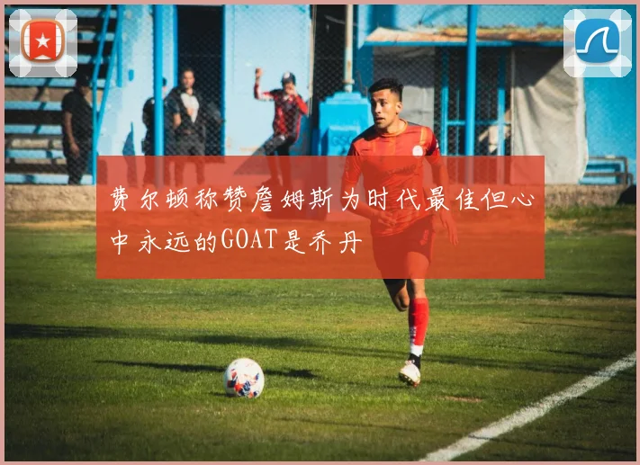 费尔顿称赞詹姆斯为时代最佳但心中永远的GOAT是乔丹