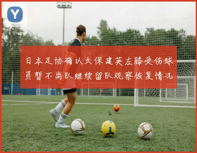 日本足协确认久保建英左膝受伤球员暂不离队继续留队观察恢复情况