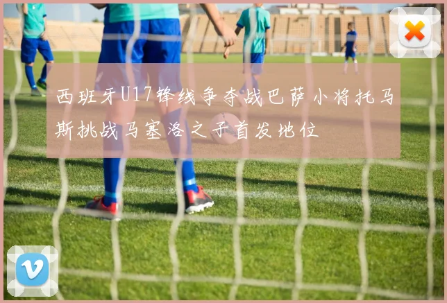 西班牙U17锋线争夺战巴萨小将托马斯挑战马塞洛之子首发地位