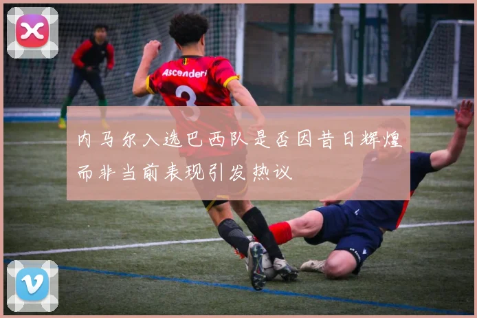 内马尔入选巴西队是否因昔日辉煌而非当前表现引发热议
