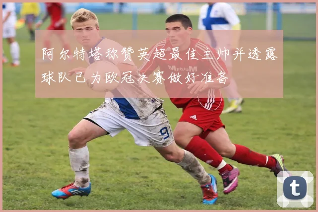 阿尔特塔称赞英超最佳主帅并透露球队已为欧冠决赛做好准备