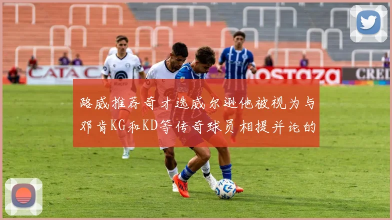 路威推荐奇才选威尔逊他被视为与邓肯KG和KD等传奇球员相提并论的未来之星