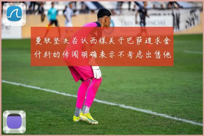 曼联坚决否认西媒关于巴萨追求舍什科的传闻明确表示不考虑出售他