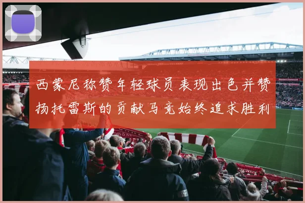 西蒙尼称赞年轻球员表现出色并赞扬托雷斯的贡献马竞始终追求胜利