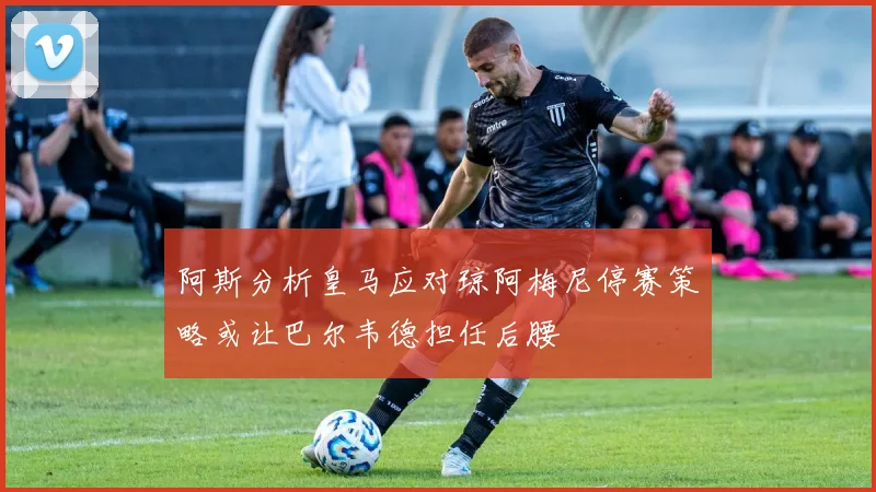 阿斯分析皇马应对琼阿梅尼停赛策略或让巴尔韦德担任后腰