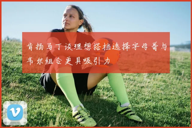 肯扬马丁谈理想搭档选择字母哥与韦尔组合更具吸引力