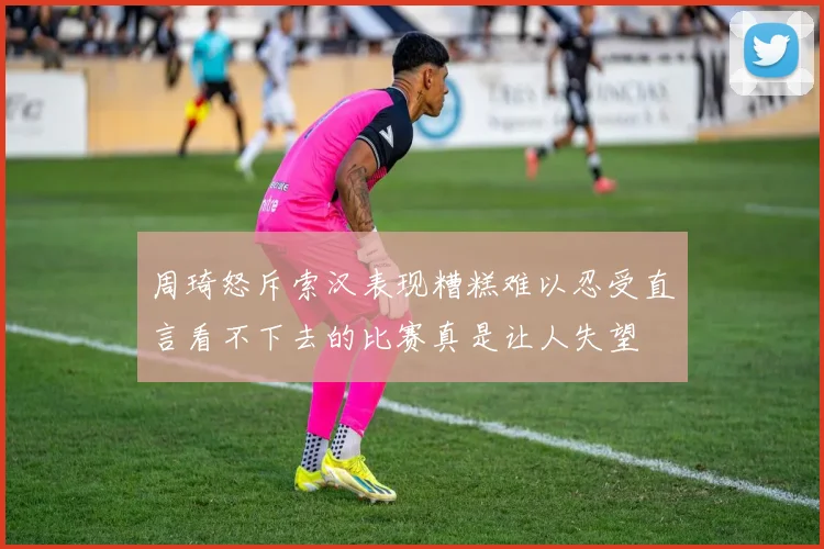 周琦怒斥索汉表现糟糕难以忍受直言看不下去的比赛真是让人失望