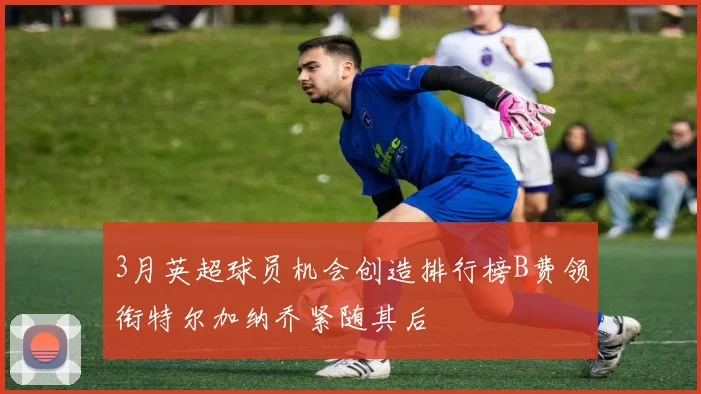 3月英超球员机会创造排行榜B费领衔特尔加纳乔紧随其后