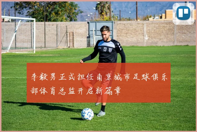 李毅男正式担任南京城市足球俱乐部体育总监开启新篇章