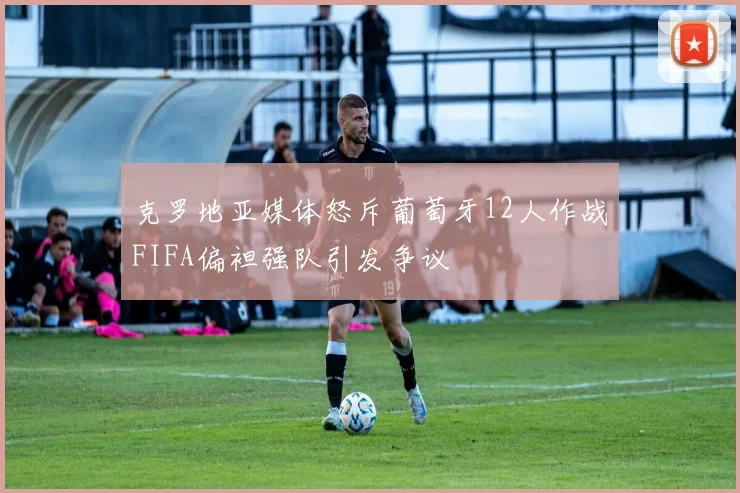 克罗地亚媒体怒斥葡萄牙12人作战FIFA偏袒强队引发争议
