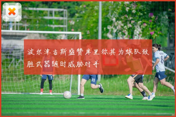 波尔津吉斯盛赞库里称其为球队致胜武器随时威胁对手