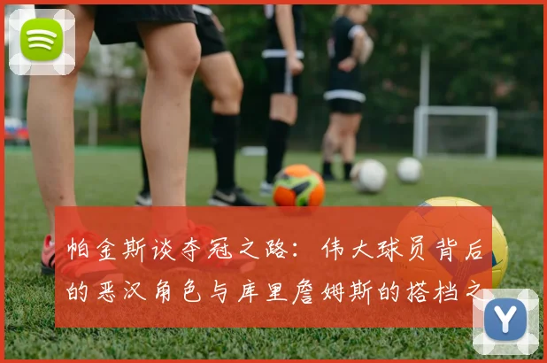 帕金斯谈夺冠之路：伟大球员背后的恶汉角色与库里詹姆斯的搭档之道