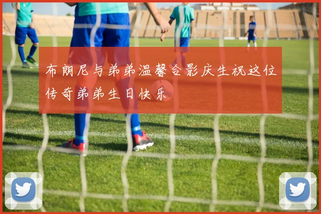 布朗尼与弟弟温馨合影庆生祝这位传奇弟弟生日快乐