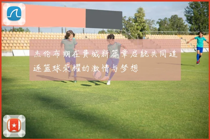 杰伦布朗在费城新篇章启航共同追逐篮球荣耀的激情与梦想