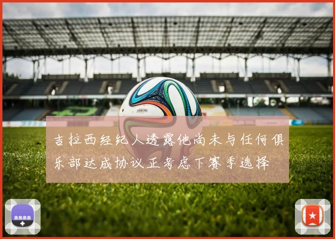 吉拉西经纪人透露他尚未与任何俱乐部达成协议正考虑下赛季选择