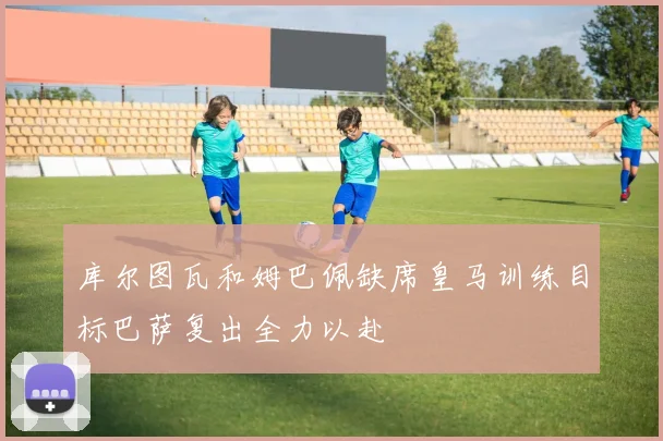 库尔图瓦和姆巴佩缺席皇马训练目标巴萨复出全力以赴