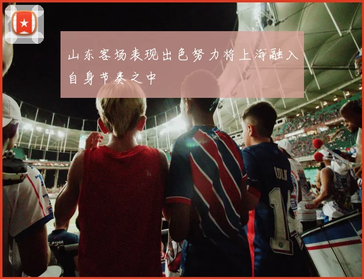 山东客场表现出色努力将上海融入自身节奏之中