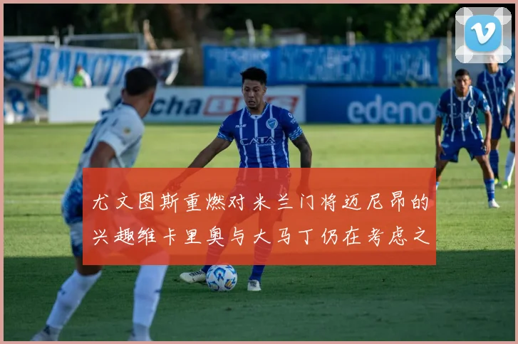 尤文图斯重燃对米兰门将迈尼昂的兴趣维卡里奥与大马丁仍在考虑之中
