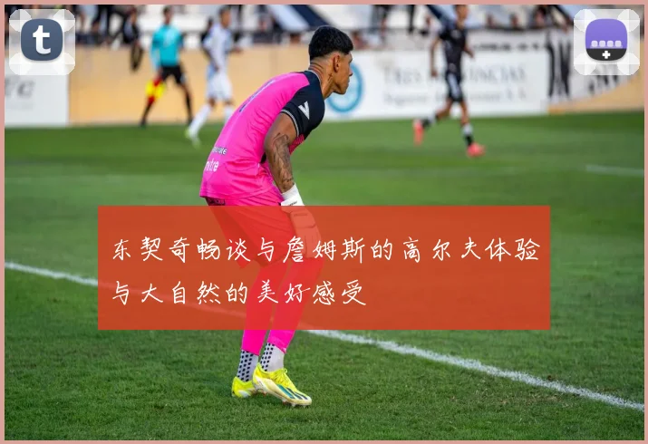东契奇畅谈与詹姆斯的高尔夫体验与大自然的美好感受