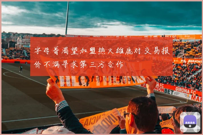 字母哥渴望加盟热火雄鹿对交易报价不满寻求第三方合作