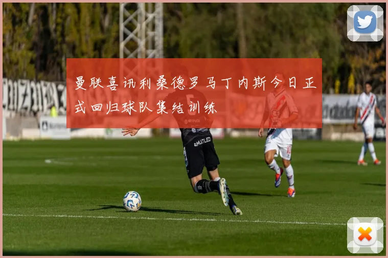 曼联喜讯利桑德罗马丁内斯今日正式回归球队集结训练